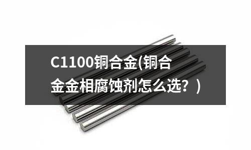 C1100銅合金(銅合金金相腐蝕劑怎么選？)