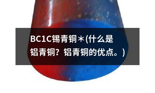 BC1C錫青銅*(什么是鋁青銅?鋁青銅的優點。)