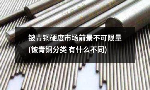 鈹青銅硬度市場前景不可限量(鈹青銅分類 有什么不同)