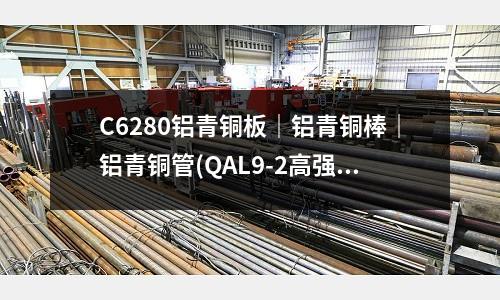 C6280鋁青銅板|鋁青銅棒|鋁青銅管(QAL9-2高強度鋁青銅板耐腐蝕)