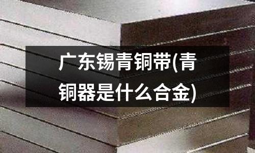 廣東錫青銅帶(青銅器是什么合金)