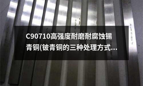 C90710高強度耐磨耐腐蝕錫青銅(鈹青銅的三種處理方式)