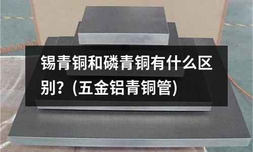 錫青銅和磷青銅有什么區(qū)別？(五金鋁青銅管)