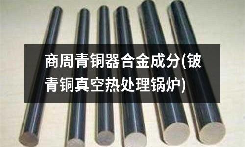 商周青銅器合金成分(鈹青銅真空熱處理鍋爐)