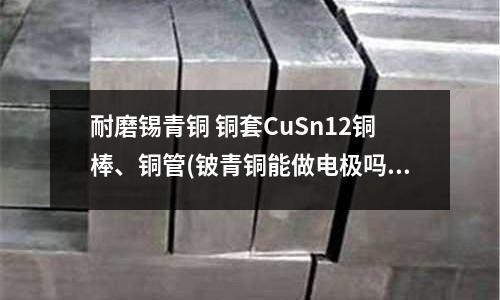 耐磨錫青銅 銅套CuSn12銅棒、銅管(鈹青銅能做電極嗎?)