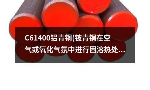 C61400鋁青銅(鈹青銅在空氣或氧化氣氛中進(jìn)行固溶熱處理)