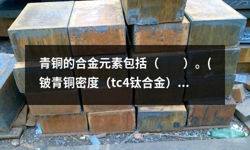 青銅的合金元素包括（　　）。(鈹青銅密度（tc4鈦合金）)