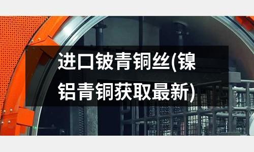 進口鈹青銅絲(鎳鋁青銅獲取最新)