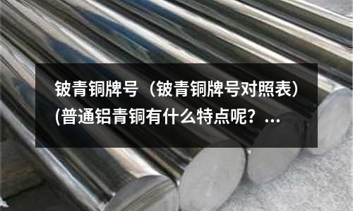 鈹青銅牌號(hào)(鈹青銅牌號(hào)對(duì)照表)(普通鋁青銅有什么特點(diǎn)呢?)