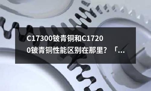 C17300鈹青銅和C17200鈹青銅性能區別在那里?「1個回答」