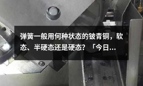 彈簧一般用何種狀態的鈹青銅，軟態、半硬態還是硬態？「今日回答」