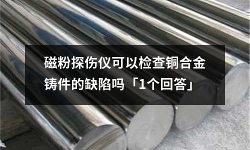 磁粉探傷儀可以檢查銅合金鑄件的缺陷嗎「1個(gè)回答」