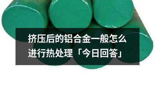 擠壓后的鋁合金一般怎么進行熱處理「今日回答」
