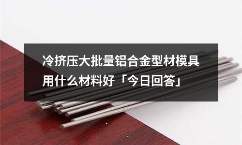 冷擠壓大批量鋁合金型材模具用什么材料好「今日回答」