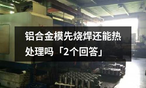鋁合金模先燒焊還能熱處理嗎「2個回答」