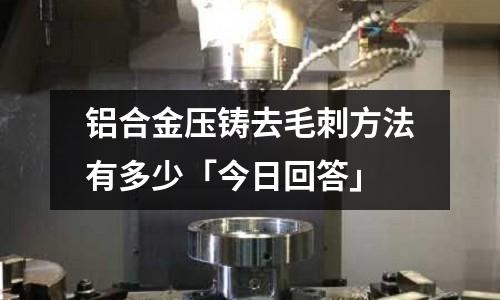 鋁合金壓鑄去毛刺方法有多少「今日回答」