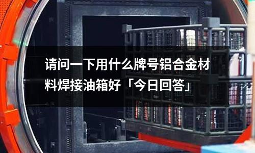 請問一下用什么牌號鋁合金材料焊接油箱好「今日回答」