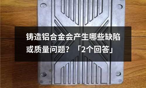 鑄造鋁合金會產生哪些缺陷或質量問題?「2個回答」