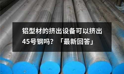 鋁型材的擠出設備可以擠出45號鋼嗎？「最新回答」