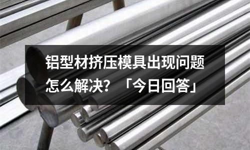 鋁型材擠壓模具出現(xiàn)問題怎么解決？「今日回答」