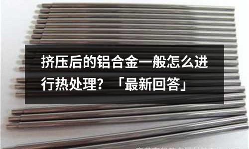 擠壓后的鋁合金一般怎么進行熱處理?「最新回答」