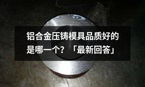 鋁合金壓鑄模具品質(zhì)好的是哪一個(gè)？「最新回答」