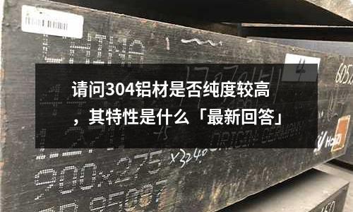 請問304鋁材是否純度較高，其特性是什么「最新回答」
