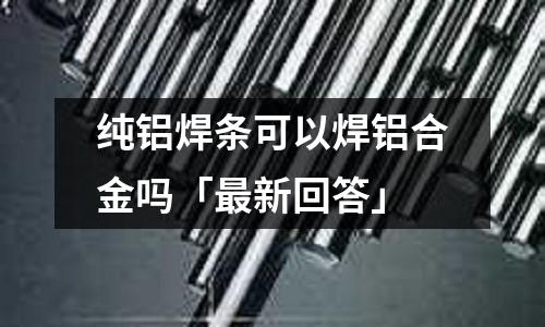 純鋁焊條可以焊鋁合金嗎「最新回答」