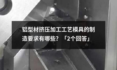 鋁型材擠壓加工工藝模具的制造要求有哪些？「2個回答」