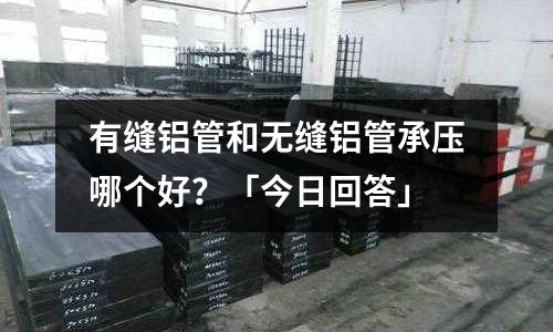 有縫鋁管和無縫鋁管承壓哪個好？「今日回答」