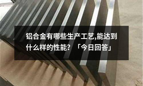 鋁合金有哪些生產(chǎn)工藝,能達(dá)到什么樣的性能？「今日回答」