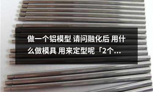 做一個鋁模型 請問融化后 用什么做模具 用來定型呢「2個回答」