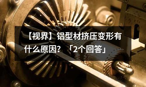 【視界】鋁型材擠壓變形有什么原因?「2個(gè)回答」