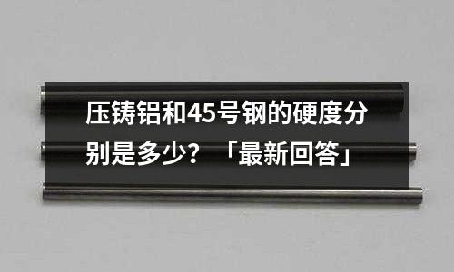壓鑄鋁和45號鋼的硬度分別是多少?「最新回答」
