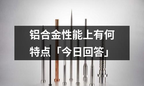 鋁合金性能上有何特點(diǎn)「今日回答」