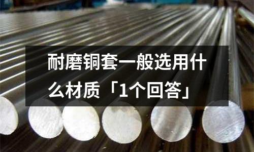 耐磨銅套一般選用什么材質「1個回答」