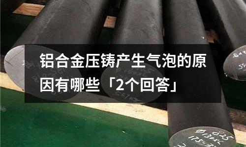 鋁合金壓鑄產生氣泡的原因有哪些「2個回答」