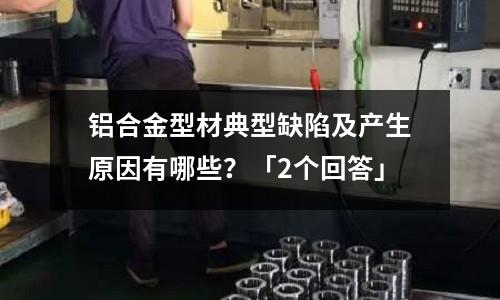 鋁合金型材典型缺陷及產生原因有哪些？「2個回答」