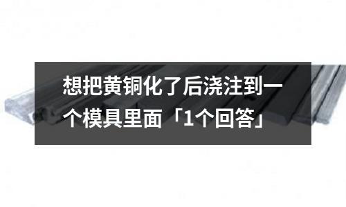 想把黃銅化了后澆注到一個(gè)模具里面「1個(gè)回答」