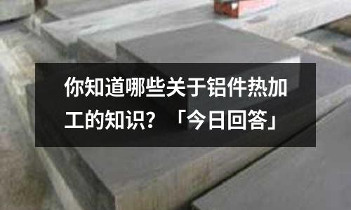 你知道哪些關于鋁件熱加工的知識?「今日回答」