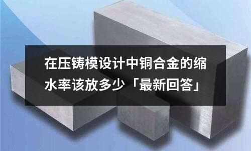 在壓鑄模設(shè)計中銅合金的縮水率該放多少「最新回答」