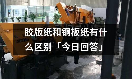 膠版紙和銅板紙有什么區別「今日回答」