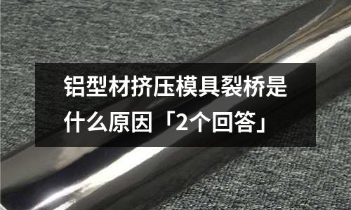 鋁型材擠壓模具裂橋是什么原因「2個回答」