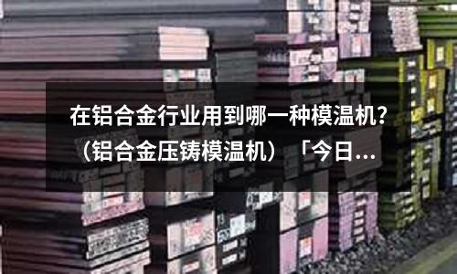 在鋁合金行業用到哪一種模溫機？（鋁合金壓鑄模溫機）「今日回答」