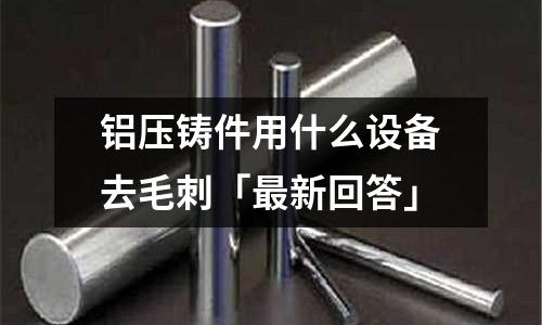 鋁壓鑄件用什么設(shè)備去毛刺「最新回答」