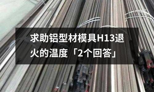 求助鋁型材模具H13退火的溫度「2個(gè)回答」