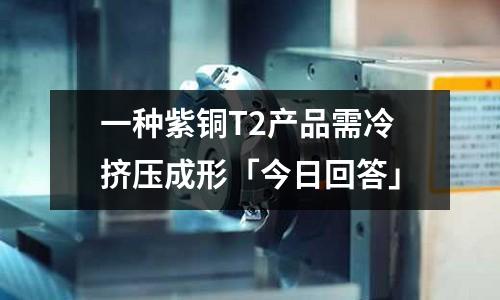 一種紫銅T2產品需冷擠壓成形「今日回答」