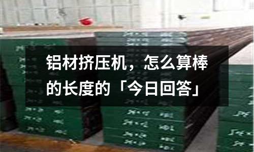 鋁材擠壓機(jī)，怎么算棒的長(zhǎng)度的「今日回答」