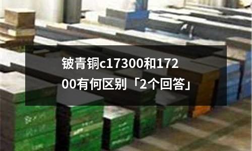 鈹青銅c17300和17200有何區別「2個回答」