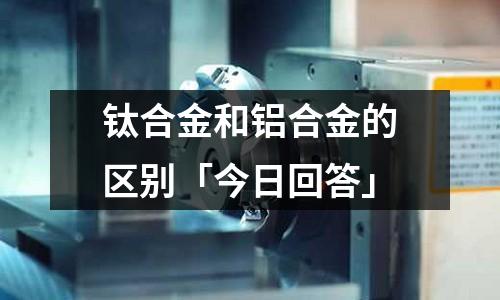 鈦合金和鋁合金的區別「今日回答」